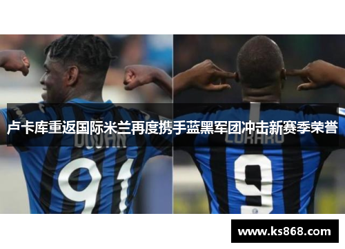 卢卡库重返国际米兰再度携手蓝黑军团冲击新赛季荣誉